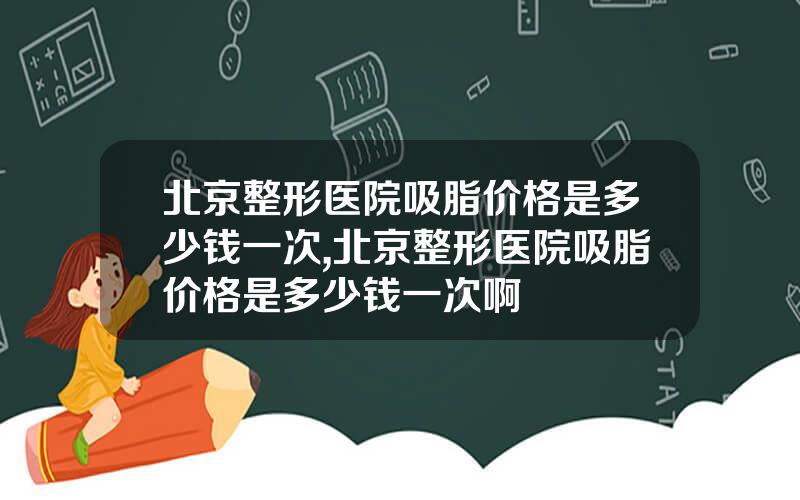 北京整形医院吸脂价格是多少钱一次,北京整形医院吸脂价格是多少钱一次啊