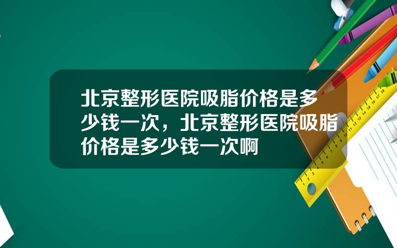 北京整形医院吸脂价格是多少钱一次，北京整形医院吸脂价格是多少钱一次啊