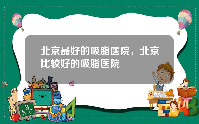 北京最好的吸脂医院，北京比较好的吸脂医院