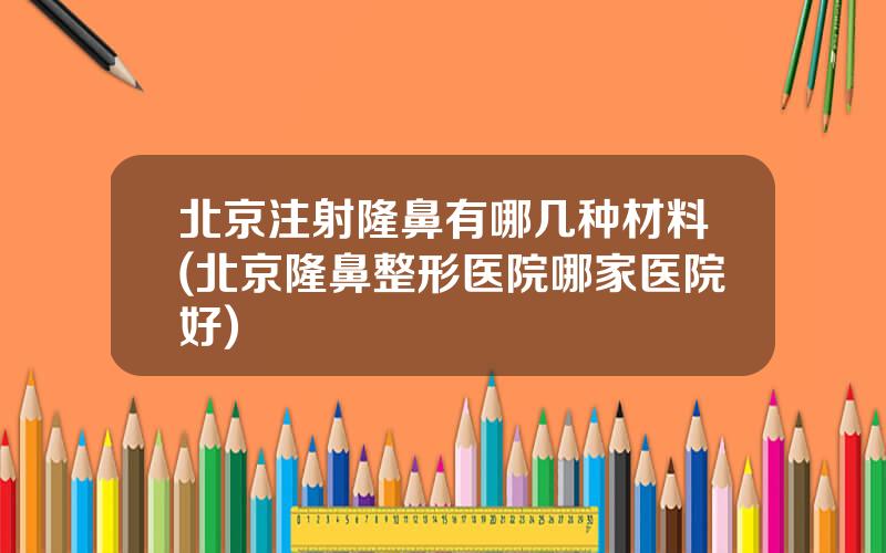 北京注射隆鼻有哪几种材料(北京隆鼻整形医院哪家医院好)