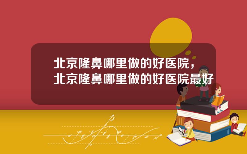 北京隆鼻哪里做的好医院，北京隆鼻哪里做的好医院最好