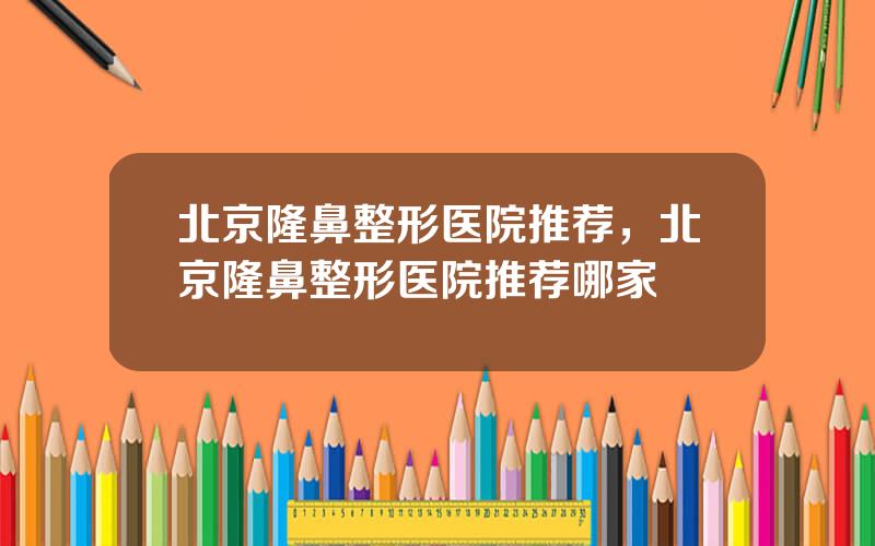 北京隆鼻整形医院推荐，北京隆鼻整形医院推荐哪家