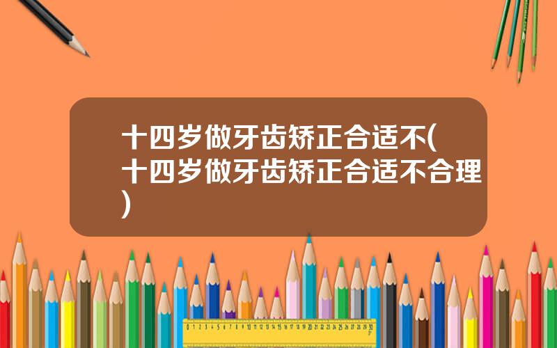 十四岁做牙齿矫正合适不(十四岁做牙齿矫正合适不合理)