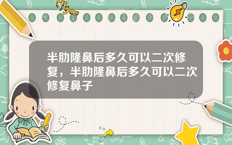 半肋隆鼻后多久可以二次修复，半肋隆鼻后多久可以二次修复鼻子