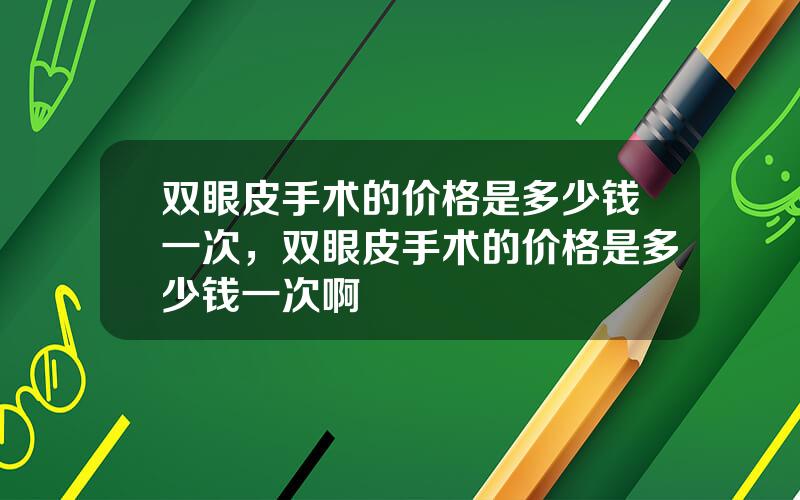 双眼皮手术的价格是多少钱一次，双眼皮手术的价格是多少钱一次啊