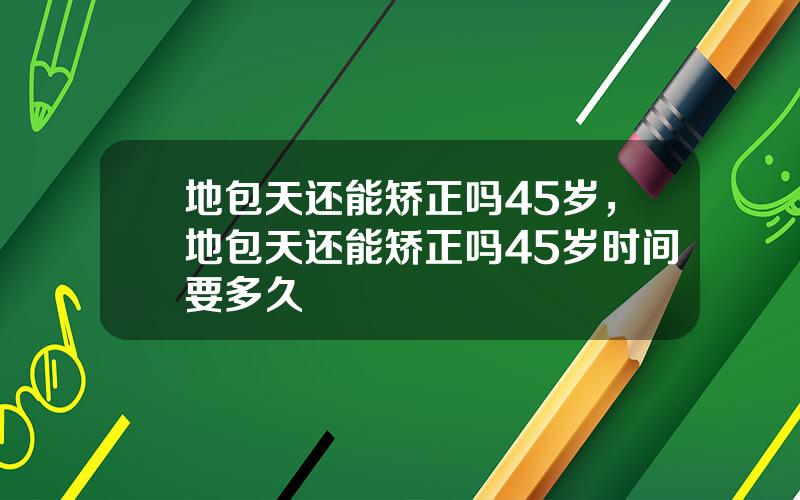 地包天还能矫正吗45岁，地包天还能矫正吗45岁时间要多久