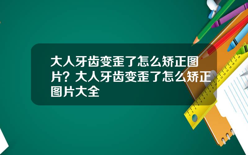 大人牙齿变歪了怎么矫正图片？大人牙齿变歪了怎么矫正图片大全