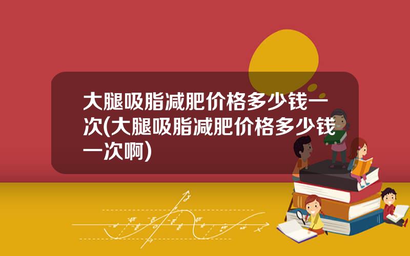 大腿吸脂减肥价格多少钱一次(大腿吸脂减肥价格多少钱一次啊)