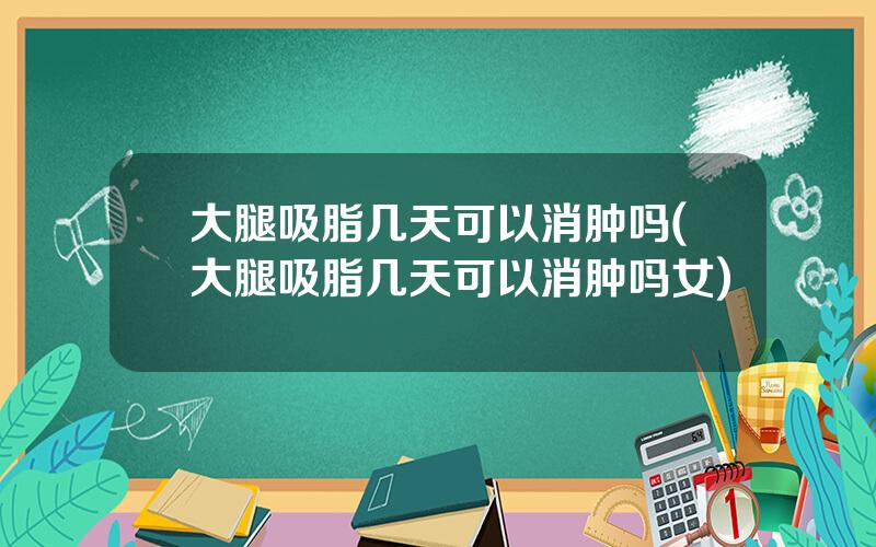 大腿吸脂几天可以消肿吗(大腿吸脂几天可以消肿吗女)