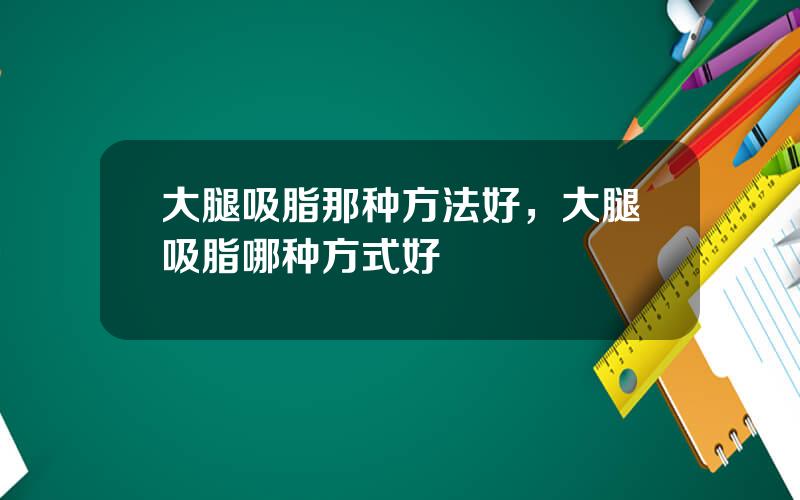 大腿吸脂那种方法好，大腿吸脂哪种方式好