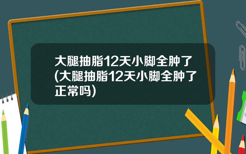大腿抽脂12天小脚全肿了(大腿抽脂12天小脚全肿了正常吗)