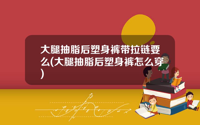 大腿抽脂后塑身裤带拉链要么(大腿抽脂后塑身裤怎么穿)