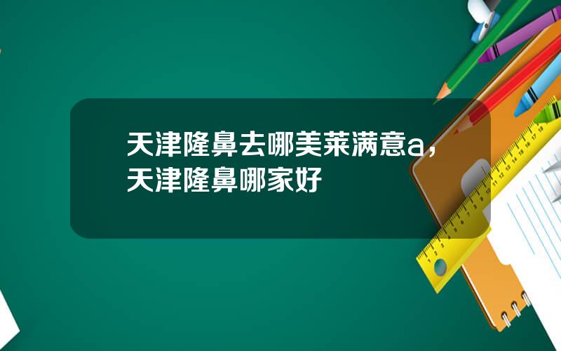天津隆鼻去哪美莱满意a，天津隆鼻哪家好