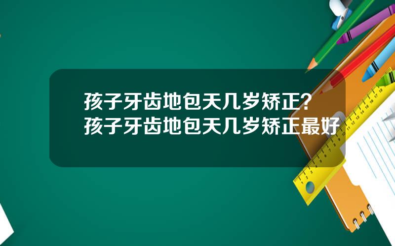 孩子牙齿地包天几岁矫正？孩子牙齿地包天几岁矫正最好