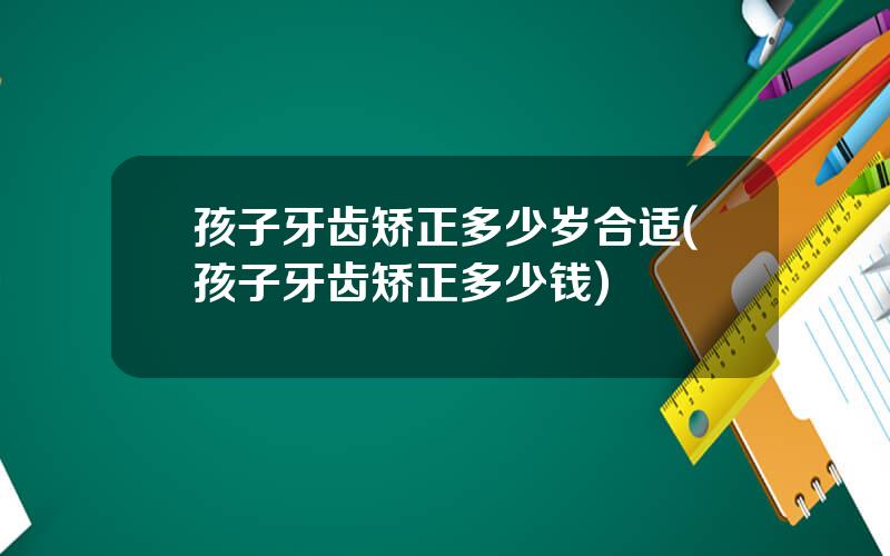 孩子牙齿矫正多少岁合适(孩子牙齿矫正多少钱)