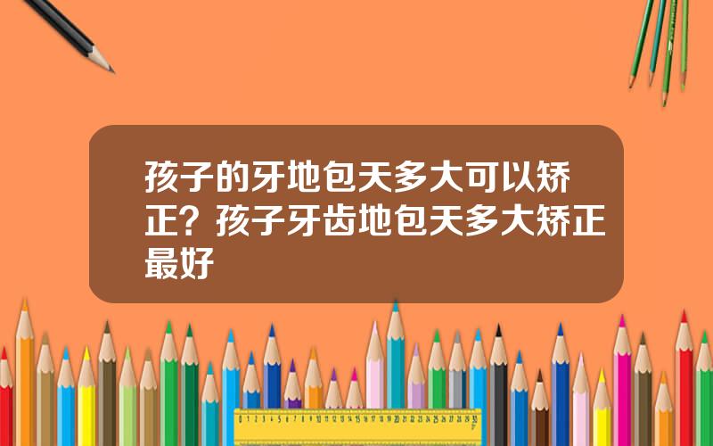孩子的牙地包天多大可以矫正？孩子牙齿地包天多大矫正最好