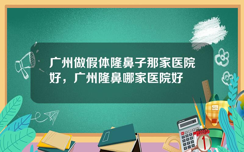 广州做假体隆鼻子那家医院好，广州隆鼻哪家医院好
