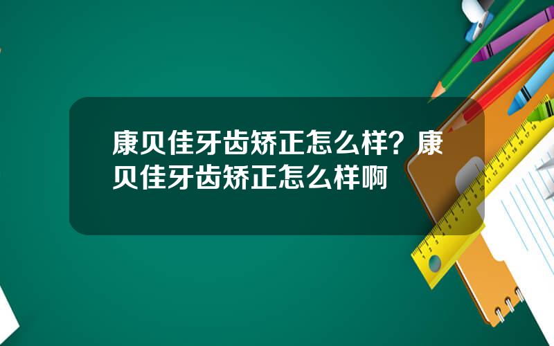 康贝佳牙齿矫正怎么样？康贝佳牙齿矫正怎么样啊