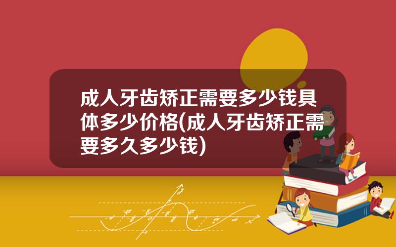 成人牙齿矫正需要多少钱具体多少价格(成人牙齿矫正需要多久多少钱)