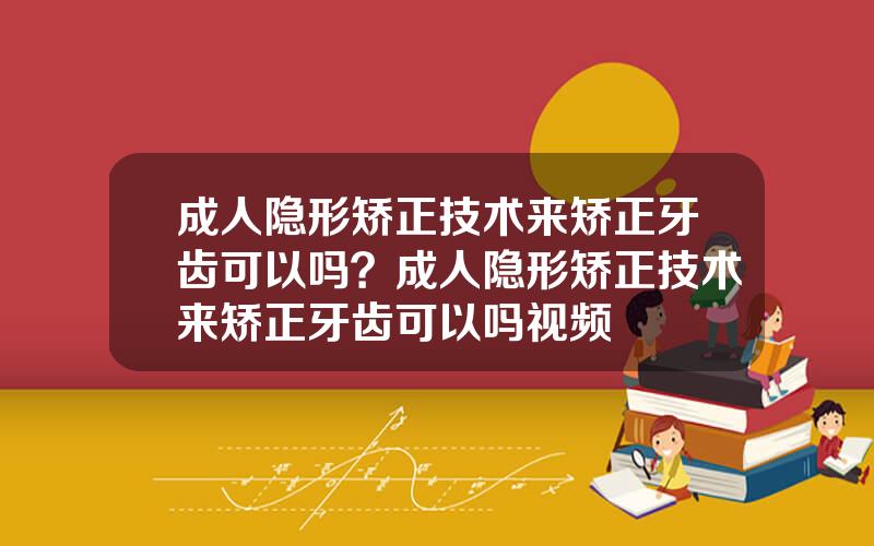 成人隐形矫正技术来矫正牙齿可以吗？成人隐形矫正技术来矫正牙齿可以吗视频