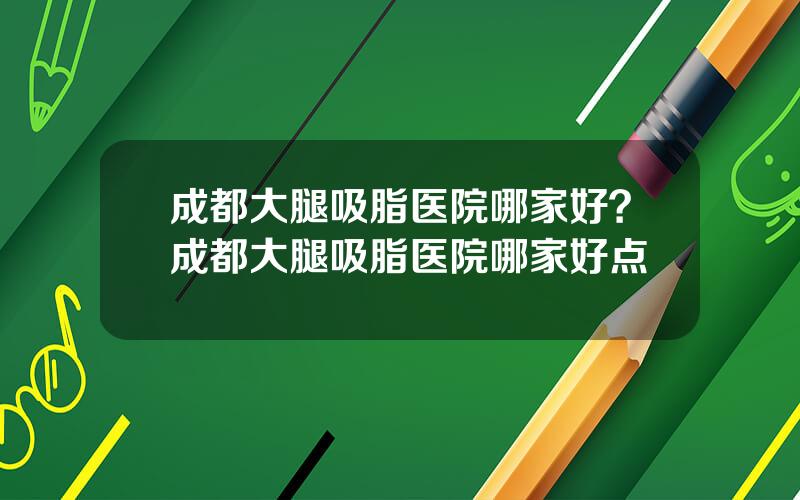 成都大腿吸脂医院哪家好？成都大腿吸脂医院哪家好点