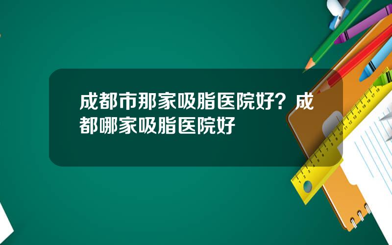 成都市那家吸脂医院好？成都哪家吸脂医院好