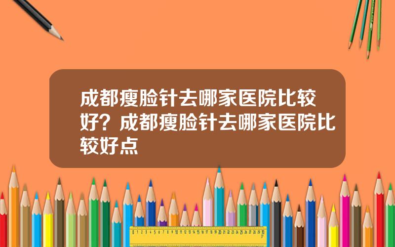 成都瘦脸针去哪家医院比较好？成都瘦脸针去哪家医院比较好点