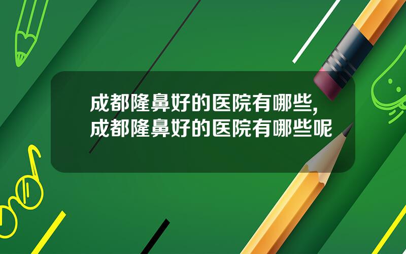 成都隆鼻好的医院有哪些,成都隆鼻好的医院有哪些呢
