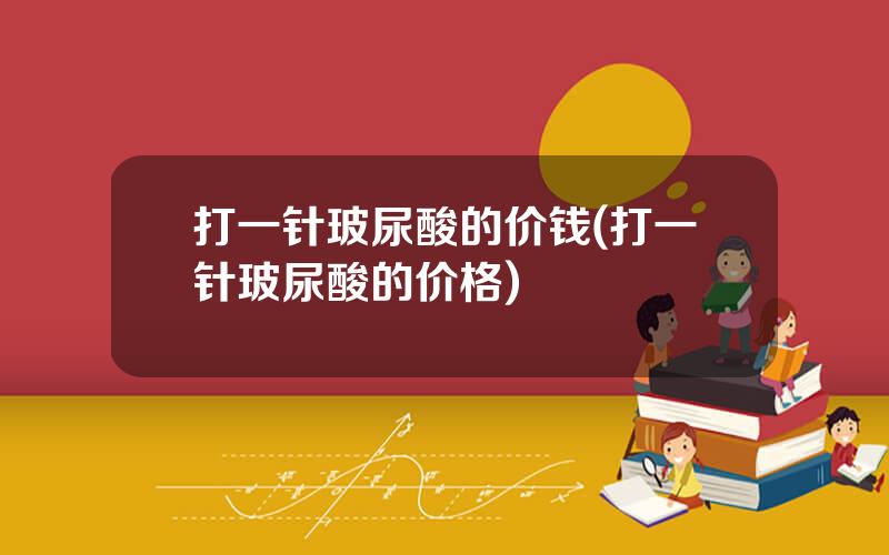 打一针玻尿酸的价钱(打一针玻尿酸的价格)