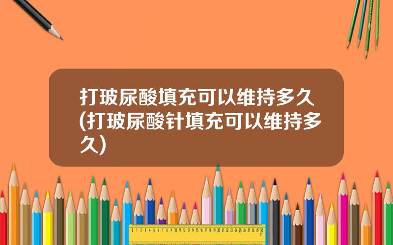 打玻尿酸填充可以维持多久(打玻尿酸针填充可以维持多久)