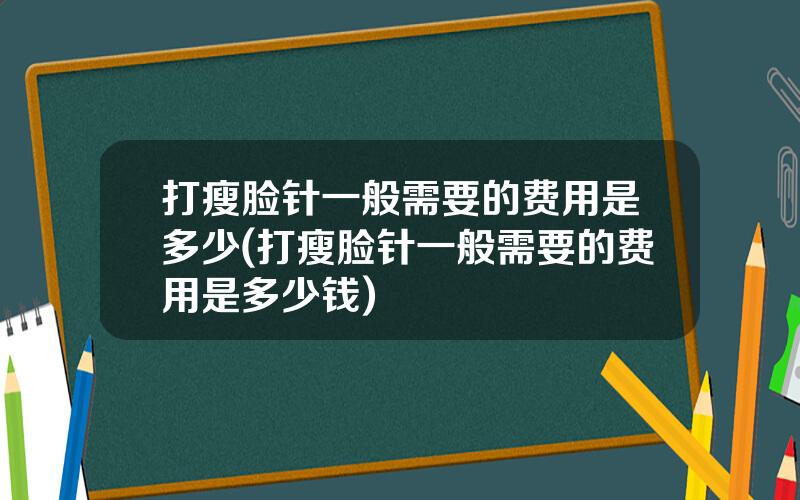 打瘦脸针一般需要的费用是多少(打瘦脸针一般需要的费用是多少钱)