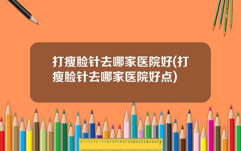 打瘦脸针去哪家医院好(打瘦脸针去哪家医院好点)