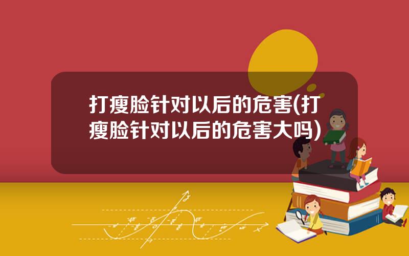 打瘦脸针对以后的危害(打瘦脸针对以后的危害大吗)