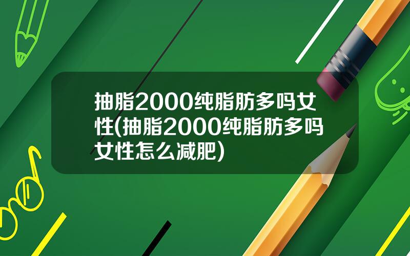 抽脂2000纯脂肪多吗女性(抽脂2000纯脂肪多吗女性怎么减肥)
