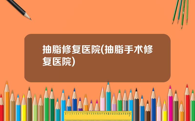 抽脂修复医院(抽脂手术修复医院)