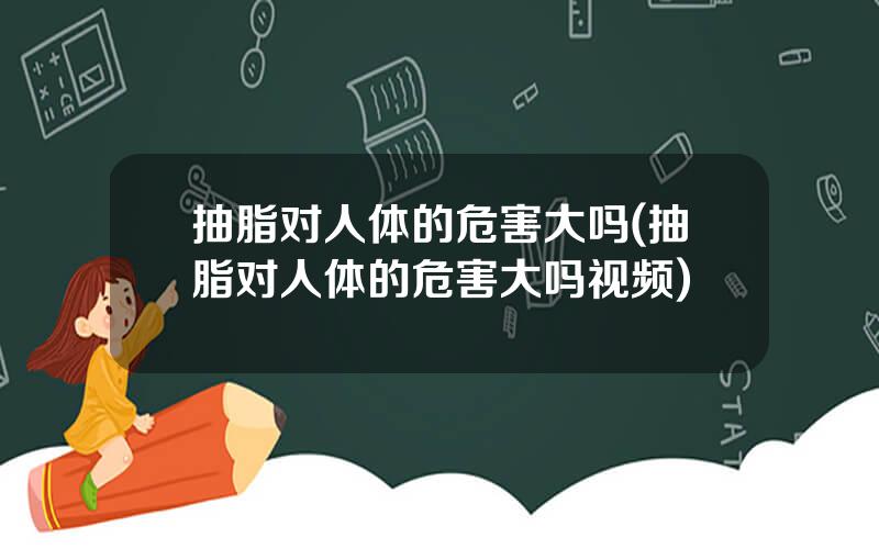 抽脂对人体的危害大吗(抽脂对人体的危害大吗视频)