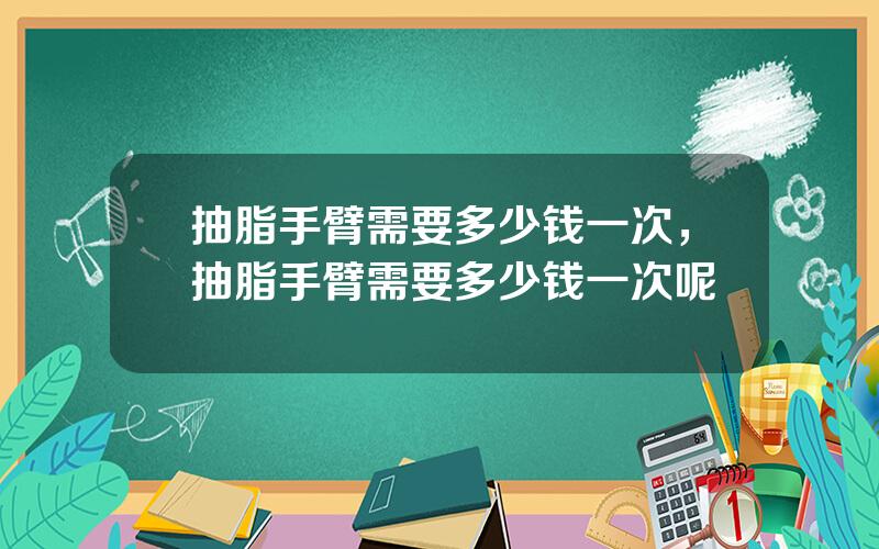 抽脂手臂需要多少钱一次，抽脂手臂需要多少钱一次呢