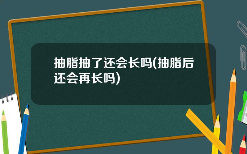 抽脂抽了还会长吗(抽脂后还会再长吗)
