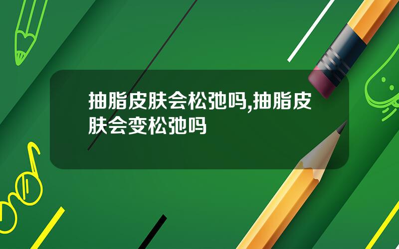抽脂皮肤会松弛吗,抽脂皮肤会变松弛吗