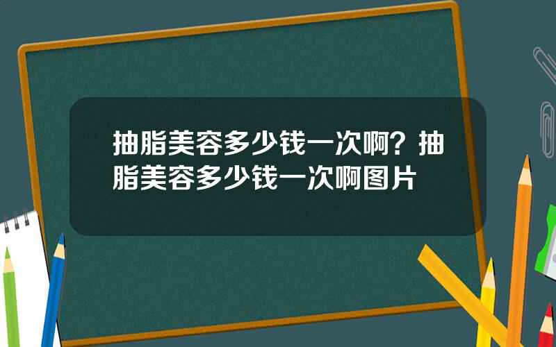 抽脂美容多少钱一次啊？抽脂美容多少钱一次啊图片