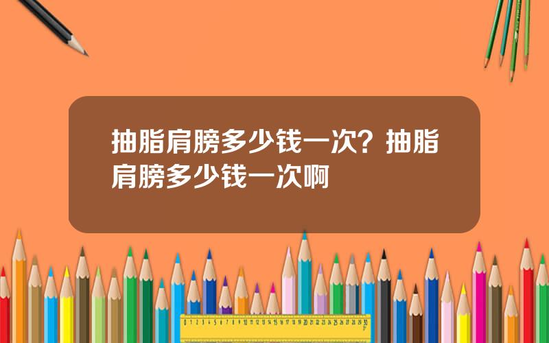 抽脂肩膀多少钱一次？抽脂肩膀多少钱一次啊