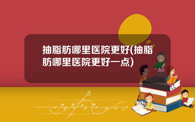 抽脂肪哪里医院更好(抽脂肪哪里医院更好一点)
