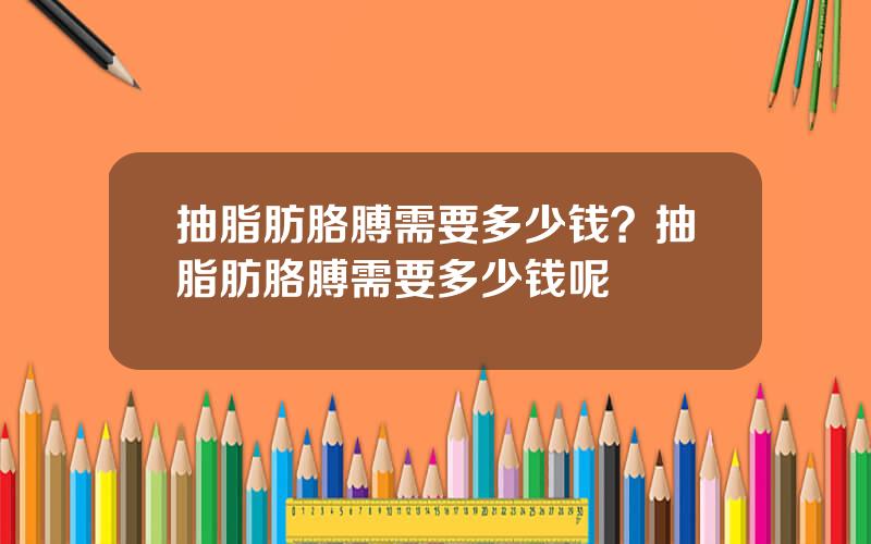 抽脂肪胳膊需要多少钱？抽脂肪胳膊需要多少钱呢