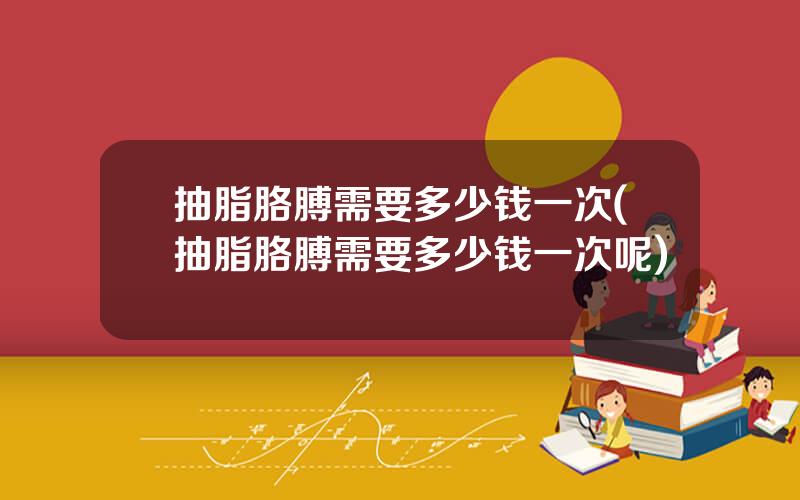 抽脂胳膊需要多少钱一次(抽脂胳膊需要多少钱一次呢)