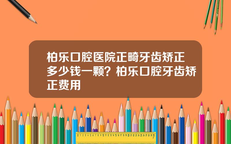 柏乐口腔医院正畸牙齿矫正多少钱一颗？柏乐口腔牙齿矫正费用