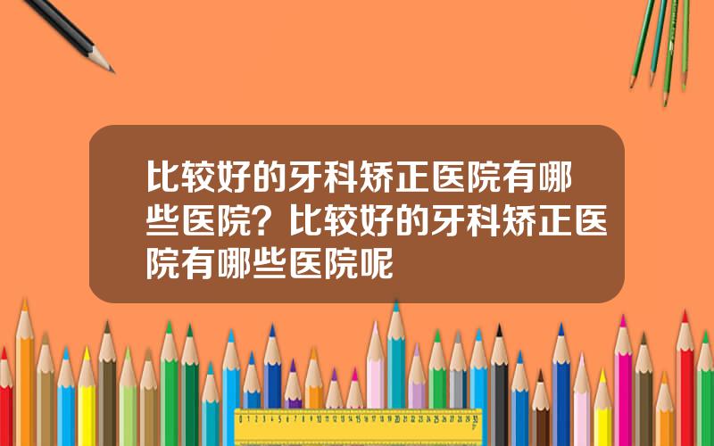 比较好的牙科矫正医院有哪些医院？比较好的牙科矫正医院有哪些医院呢