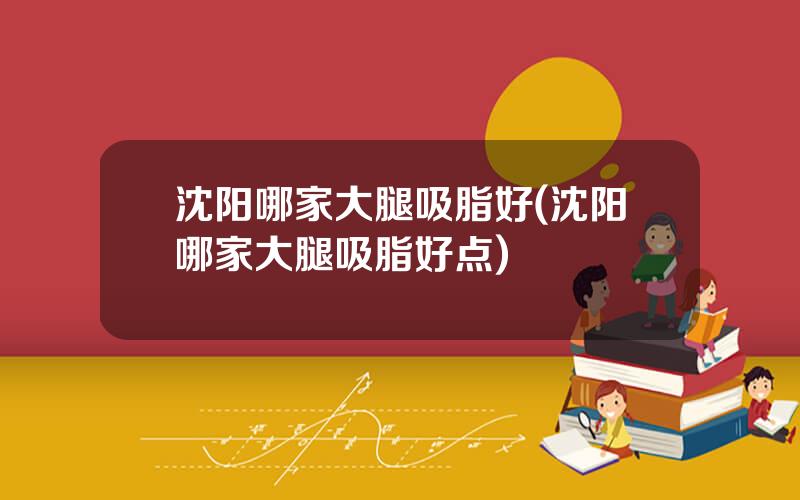 沈阳哪家大腿吸脂好(沈阳哪家大腿吸脂好点)
