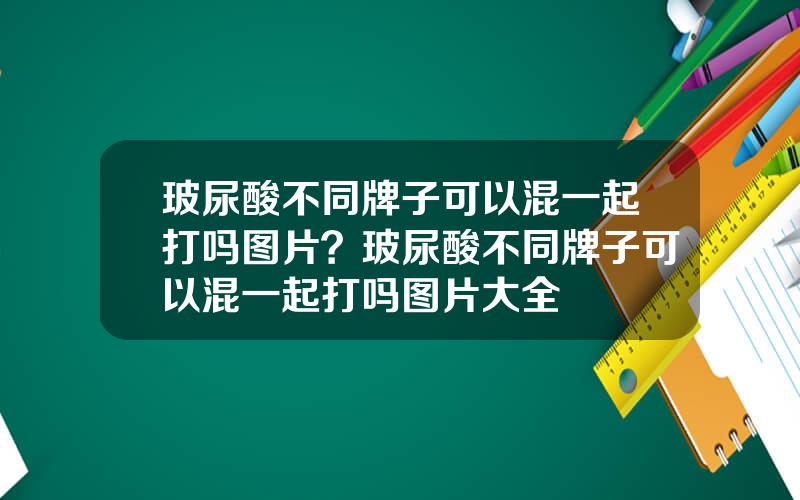 玻尿酸不同牌子可以混一起打吗图片？玻尿酸不同牌子可以混一起打吗图片大全