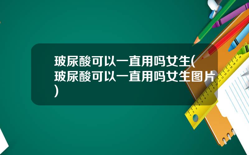玻尿酸可以一直用吗女生(玻尿酸可以一直用吗女生图片)