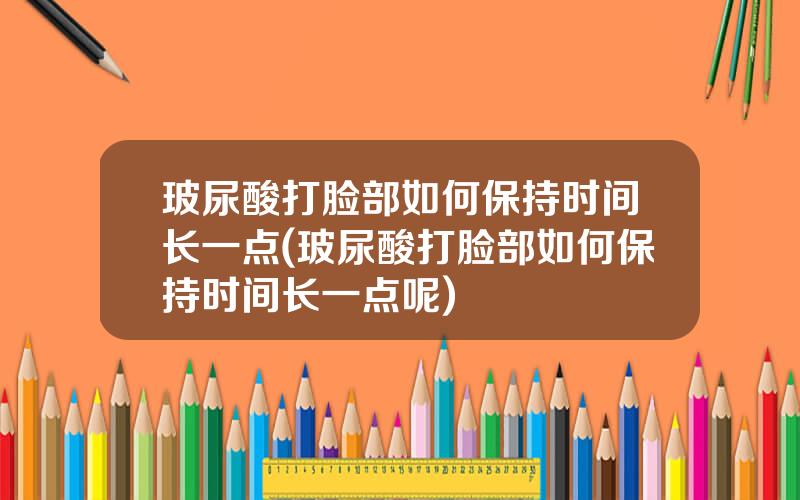 玻尿酸打脸部如何保持时间长一点(玻尿酸打脸部如何保持时间长一点呢)